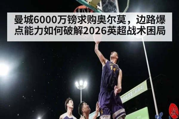 曼城6000万镑求购奥尔莫，边路爆点能力如何破解2026英超战术困局
