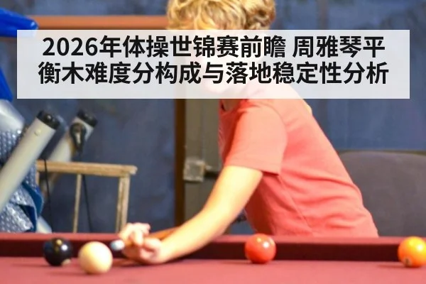 2026年体操世锦赛前瞻 周雅琴平衡木难度分构成与落地稳定性分析（jiuyou game）