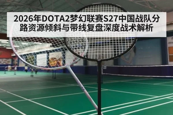 2026年DOTA2梦幻联赛S27中国战队分路资源倾斜与带线复盘深度战术解析