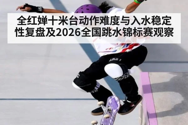 全红婵十米台动作难度与入水稳定性复盘及2026全国跳水锦标赛观察